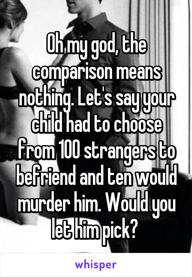 Oh my god, the comparison means nothing. Let's say your child had to choose from 100 strangers to befriend and ten would murder him. Would you let him pick? 