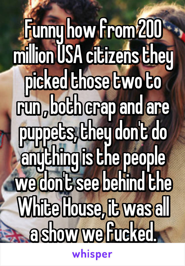 Funny how from 200 million USA citizens they picked those two to run , both crap and are puppets, they don't do anything is the people we don't see behind the White House, it was all a show we fucked.