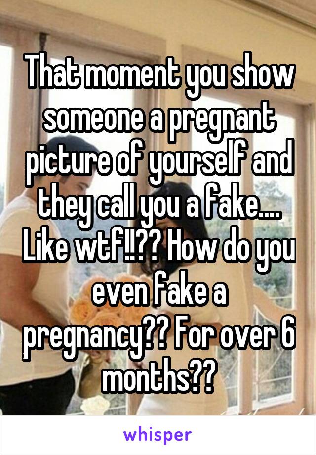 That moment you show someone a pregnant picture of yourself and they call you a fake.... Like wtf!!?? How do you even fake a pregnancy?? For over 6 months??