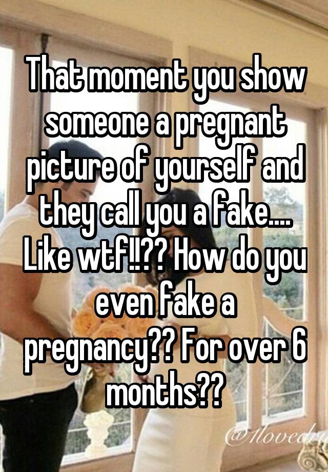 That moment you show someone a pregnant picture of yourself and they call you a fake.... Like wtf!!?? How do you even fake a pregnancy?? For over 6 months??