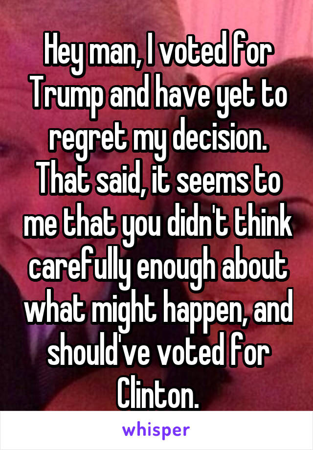 Hey man, I voted for Trump and have yet to regret my decision. That said, it seems to me that you didn't think carefully enough about what might happen, and should've voted for Clinton.