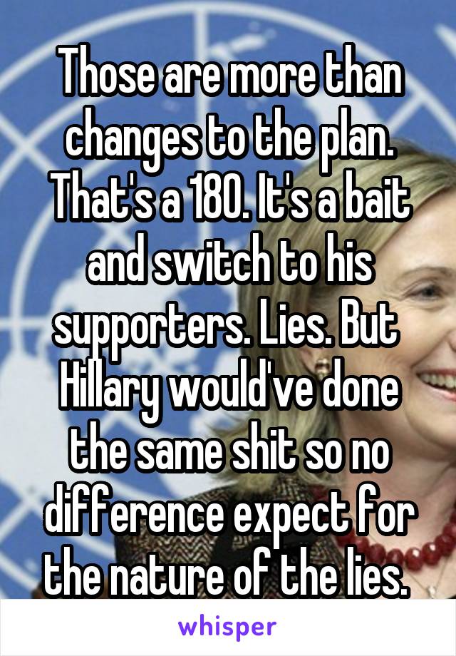 Those are more than changes to the plan. That's a 180. It's a bait and switch to his supporters. Lies. But  Hillary would've done the same shit so no difference expect for the nature of the lies. 