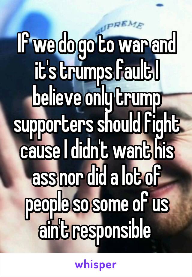 If we do go to war and it's trumps fault I believe only trump supporters should fight cause I didn't want his ass nor did a lot of people so some of us ain't responsible 