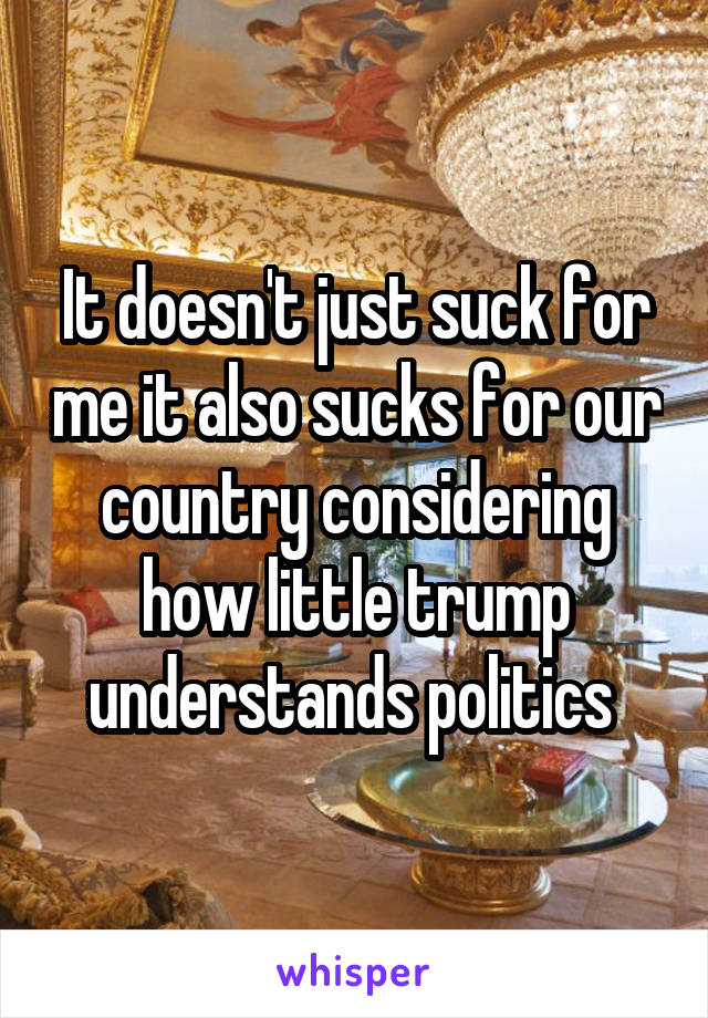 It doesn't just suck for me it also sucks for our country considering how little trump understands politics 