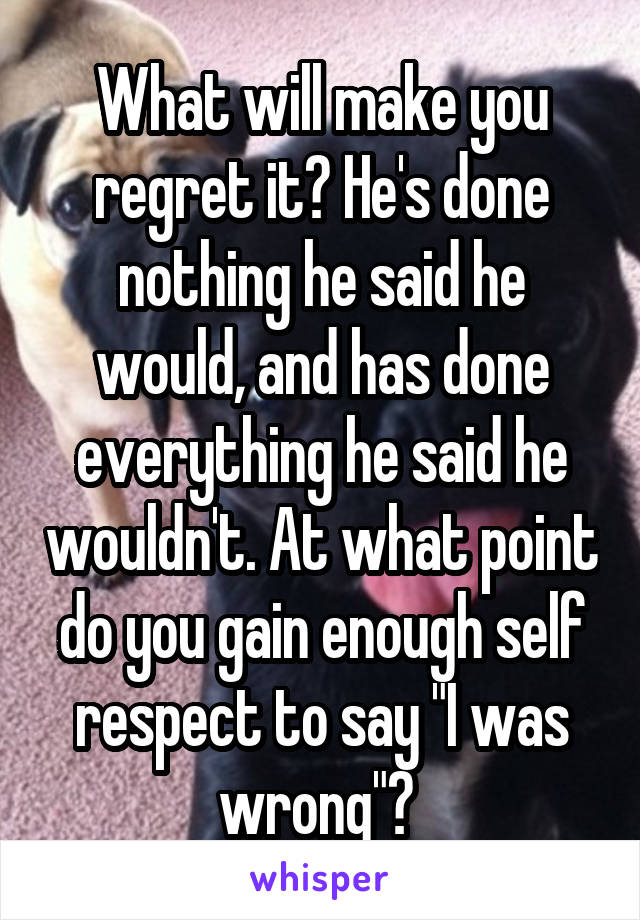 What will make you regret it? He's done nothing he said he would, and has done everything he said he wouldn't. At what point do you gain enough self respect to say "I was wrong"? 