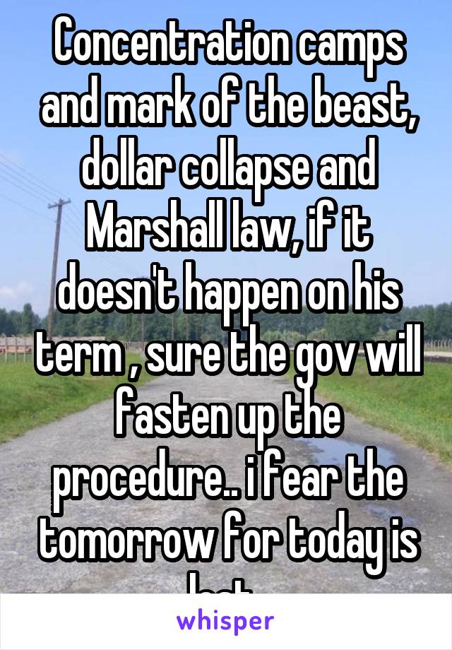 Concentration camps and mark of the beast, dollar collapse and Marshall law, if it doesn't happen on his term , sure the gov will fasten up the procedure.. i fear the tomorrow for today is lost..