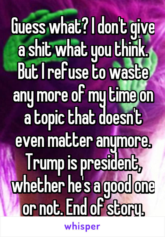 Guess what? I don't give a shit what you think. But I refuse to waste any more of my time on a topic that doesn't even matter anymore. Trump is president, whether he's a good one or not. End of story.