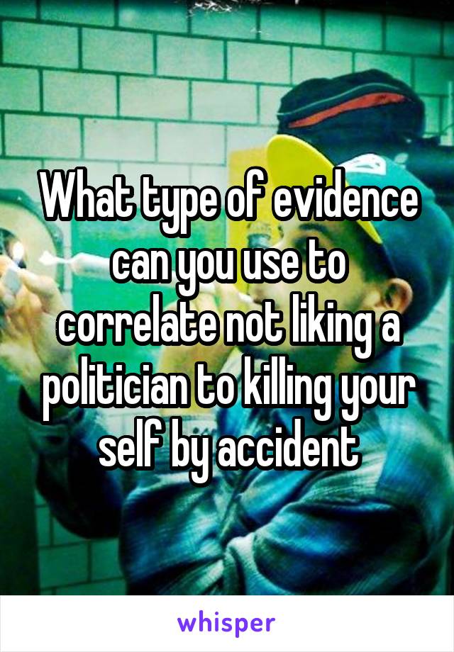 What type of evidence can you use to correlate not liking a politician to killing your self by accident