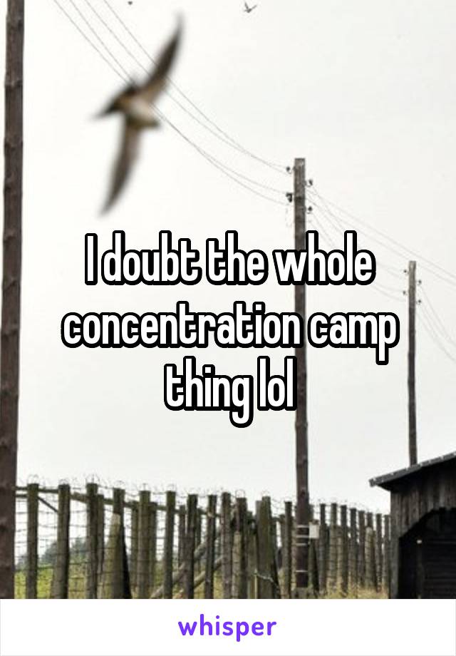 I doubt the whole concentration camp thing lol