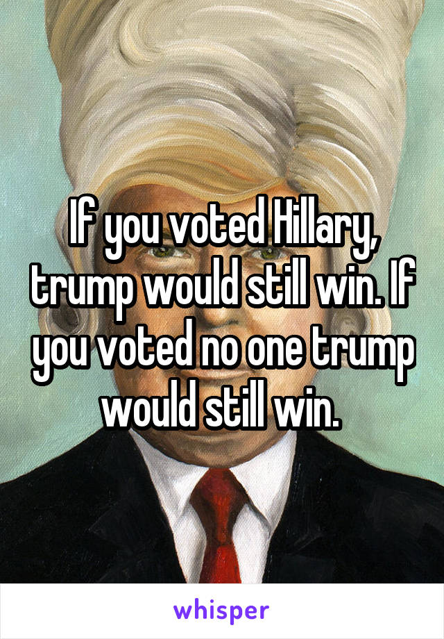 If you voted Hillary, trump would still win. If you voted no one trump would still win. 