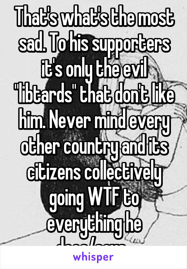 That's what's the most sad. To his supporters it's only the evil "libtards" that don't like him. Never mind every other country and its citizens collectively going WTF to everything he does/says. 