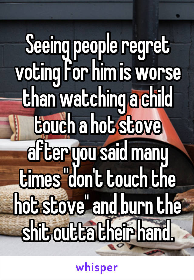 Seeing people regret voting for him is worse than watching a child touch a hot stove after you said many times "don't touch the hot stove" and burn the shit outta their hand.