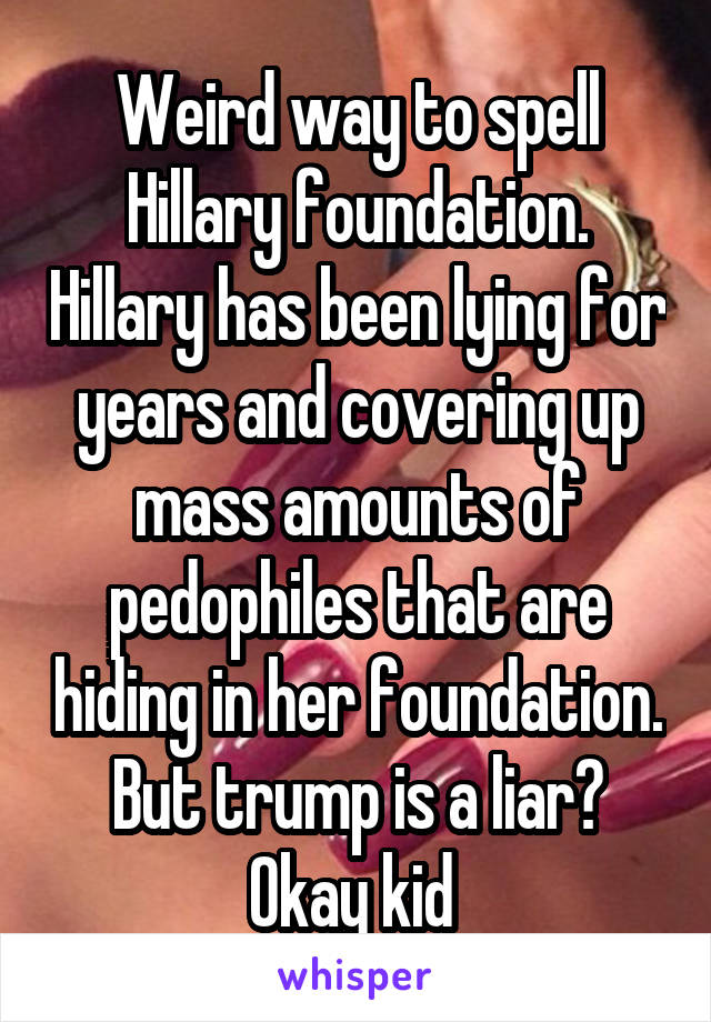 Weird way to spell Hillary foundation. Hillary has been lying for years and covering up mass amounts of pedophiles that are hiding in her foundation. But trump is a liar? Okay kid 