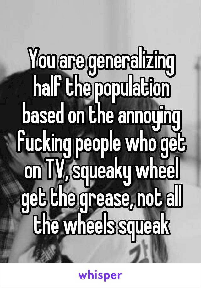 You are generalizing half the population based on the annoying fucking people who get on TV, squeaky wheel get the grease, not all the wheels squeak