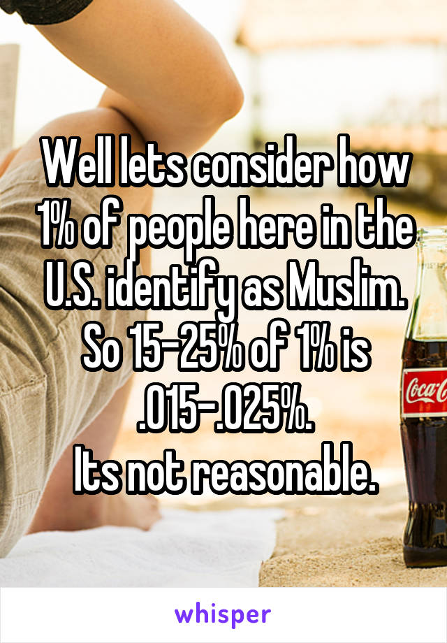 Well lets consider how 1% of people here in the U.S. identify as Muslim. So 15-25% of 1% is .015-.025%.
Its not reasonable.