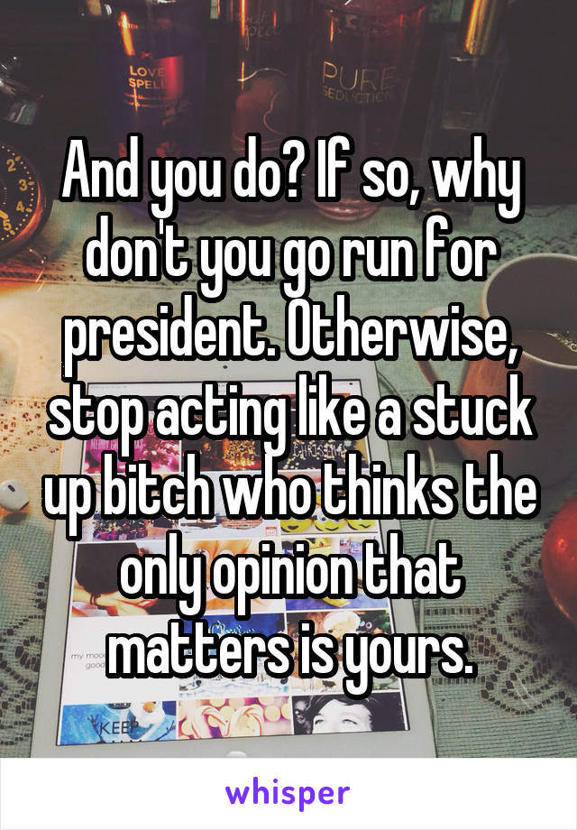 And you do? If so, why don't you go run for president. Otherwise, stop acting like a stuck up bitch who thinks the only opinion that matters is yours.