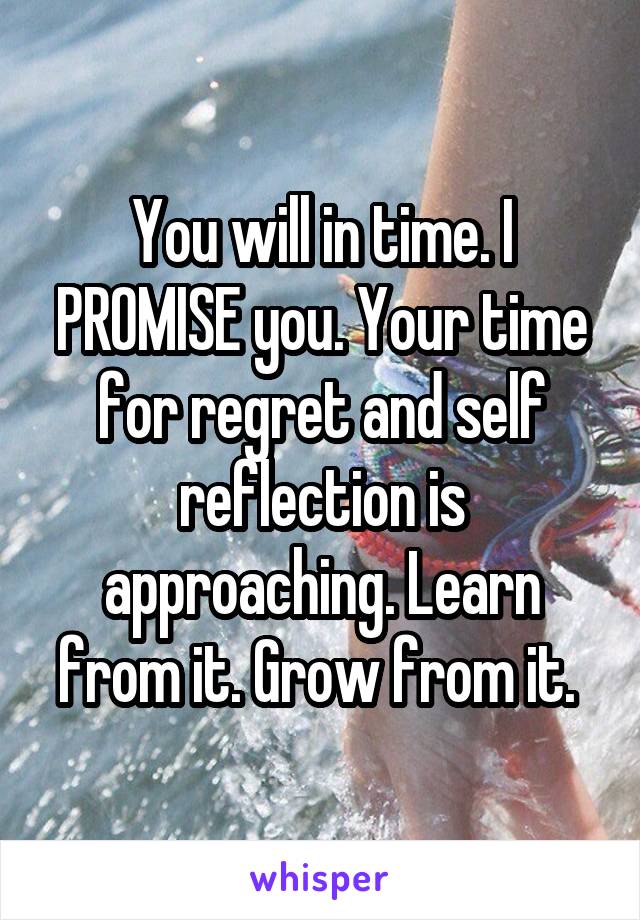 You will in time. I PROMISE you. Your time for regret and self reflection is approaching. Learn from it. Grow from it. 