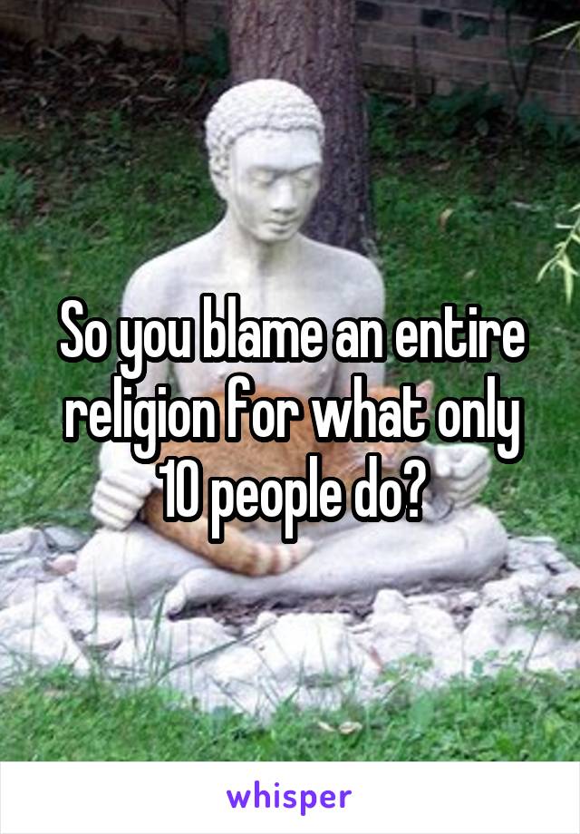 So you blame an entire religion for what only 10 people do?