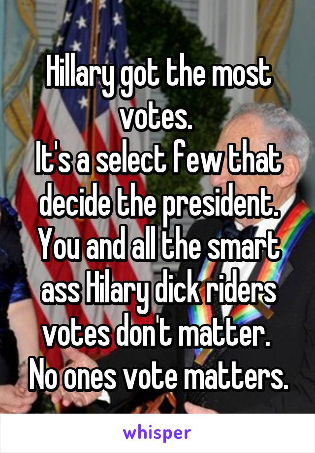 Hillary got the most votes. 
It's a select few that decide the president.
You and all the smart ass Hilary dick riders votes don't matter. 
No ones vote matters.