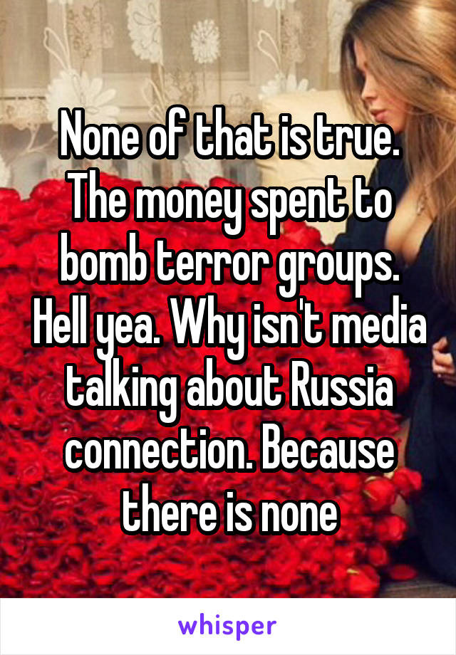 None of that is true. The money spent to bomb terror groups. Hell yea. Why isn't media talking about Russia connection. Because there is none