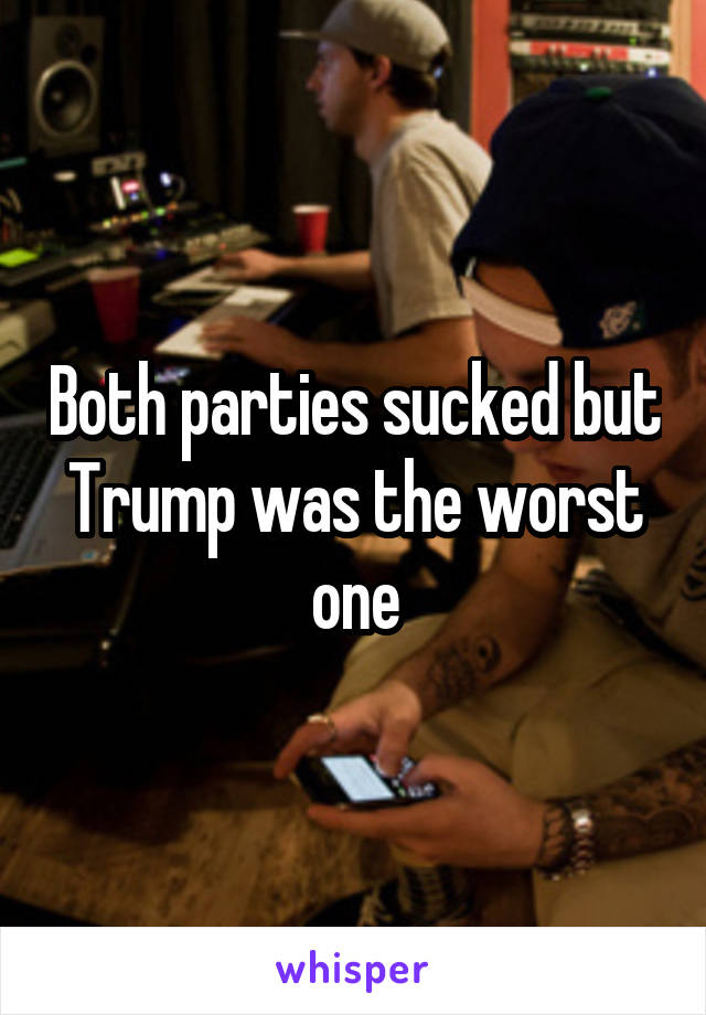 Both parties sucked but Trump was the worst one