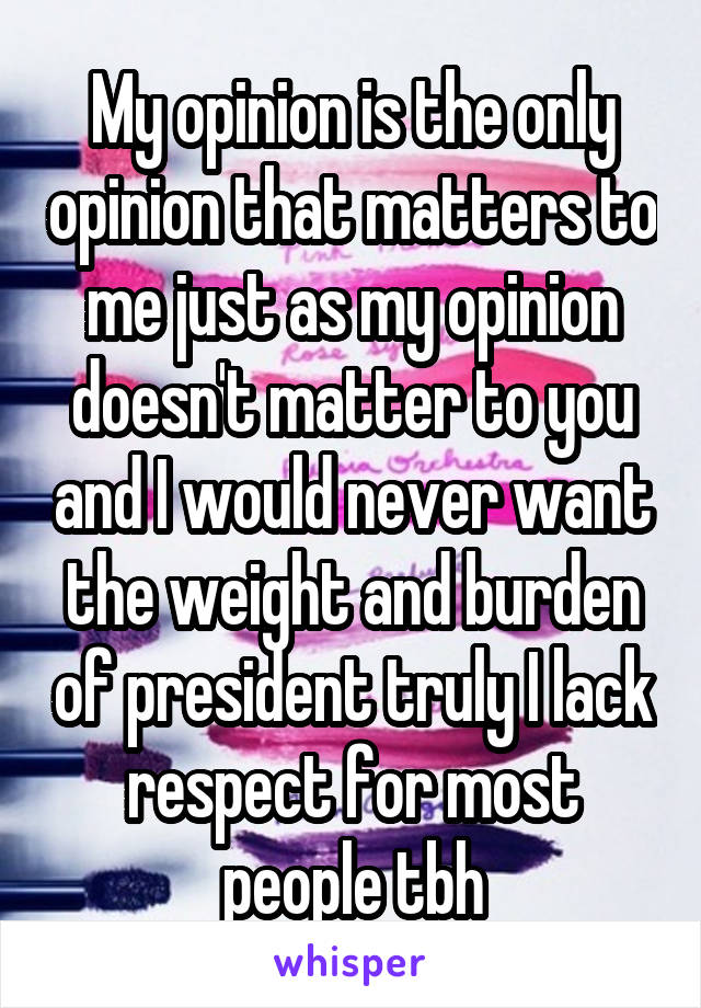 My opinion is the only opinion that matters to me just as my opinion doesn't matter to you and I would never want the weight and burden of president truly I lack respect for most people tbh