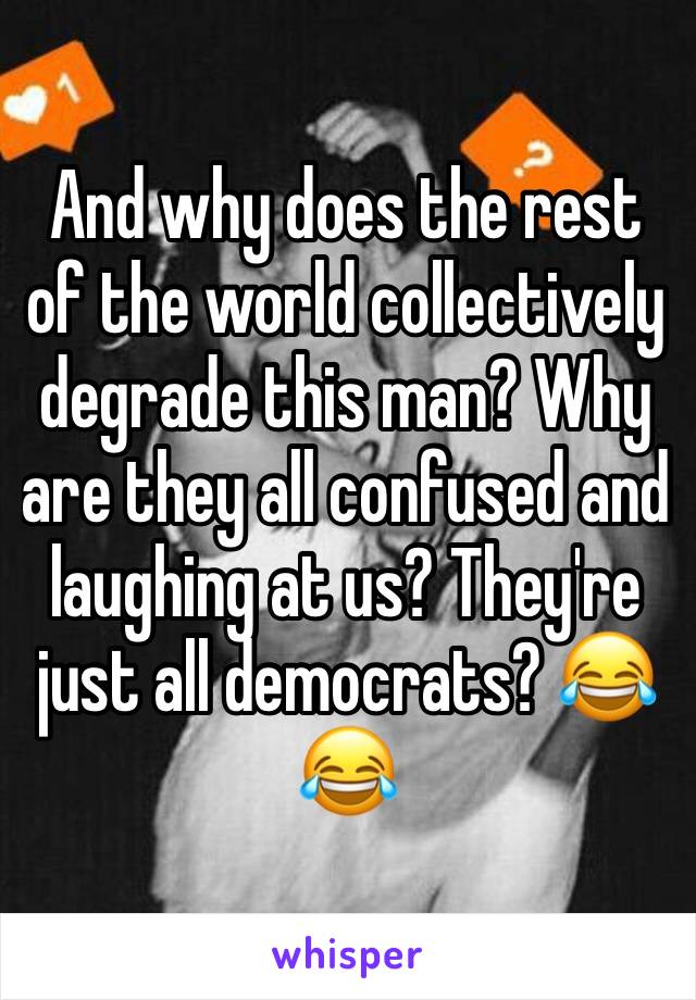 And why does the rest of the world collectively degrade this man? Why are they all confused and laughing at us? They're just all democrats? 😂😂