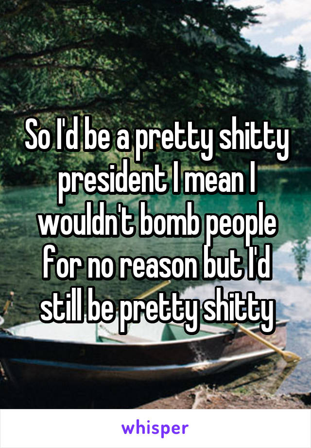 So I'd be a pretty shitty president I mean I wouldn't bomb people for no reason but I'd still be pretty shitty