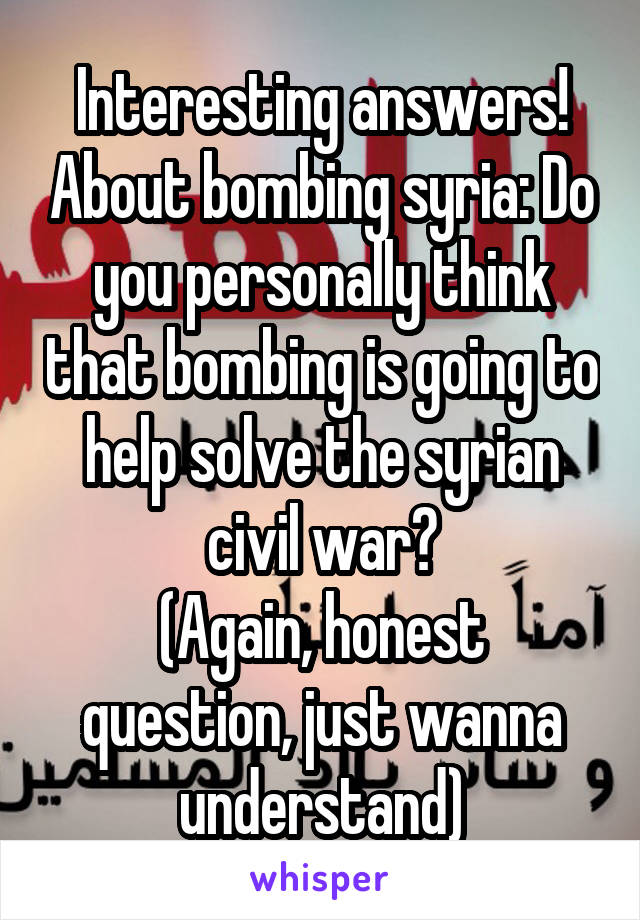 Interesting answers! About bombing syria: Do you personally think that bombing is going to help solve the syrian civil war?
(Again, honest question, just wanna understand)