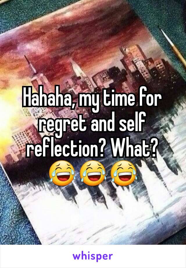 Hahaha, my time for regret and self reflection? What?
😂😂😂