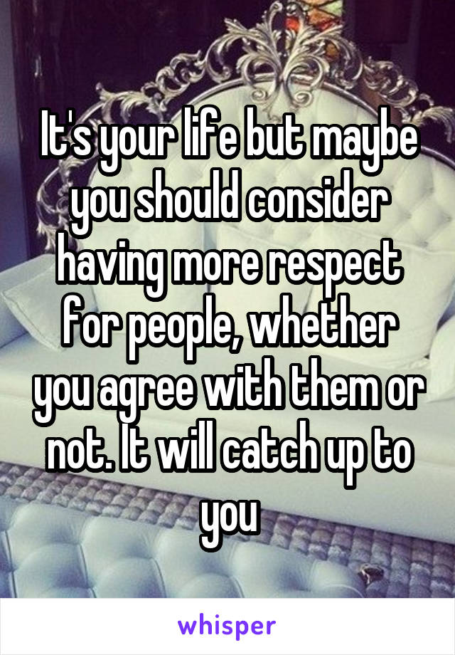 It's your life but maybe you should consider having more respect for people, whether you agree with them or not. It will catch up to you