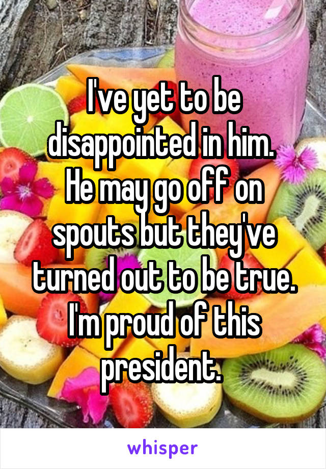 I've yet to be disappointed in him. 
He may go off on spouts but they've turned out to be true. I'm proud of this president. 