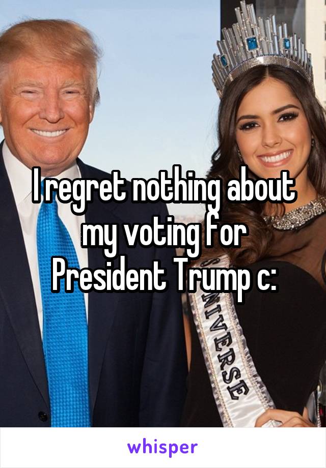 I regret nothing about my voting for President Trump c: