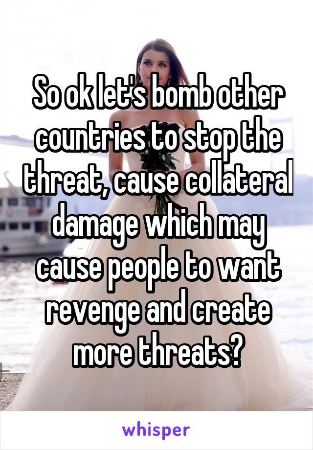 So ok let's bomb other countries to stop the threat, cause collateral damage which may cause people to want revenge and create more threats?