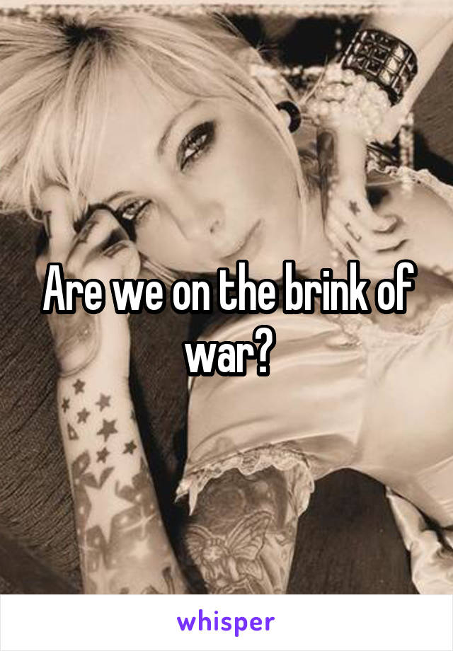 Are we on the brink of war?