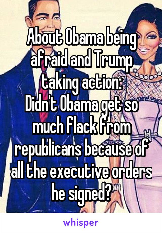 About Obama being afraid and Trump taking action:
Didn't Obama get so much flack from republicans because of all the executive orders he signed?