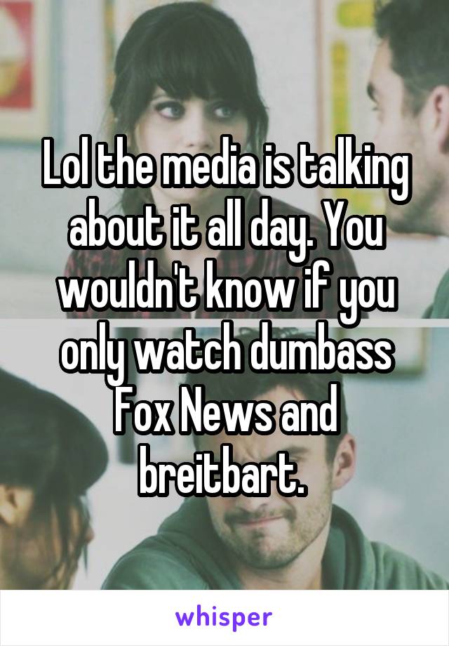 Lol the media is talking about it all day. You wouldn't know if you only watch dumbass Fox News and breitbart. 