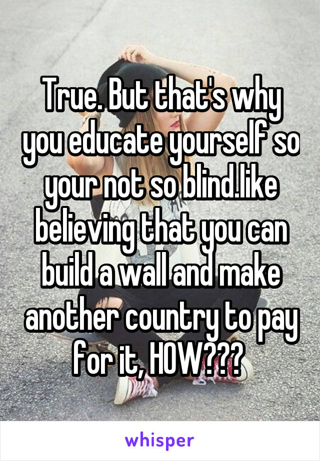 True. But that's why you educate yourself so your not so blind.like believing that you can build a wall and make another country to pay for it, HOW??? 