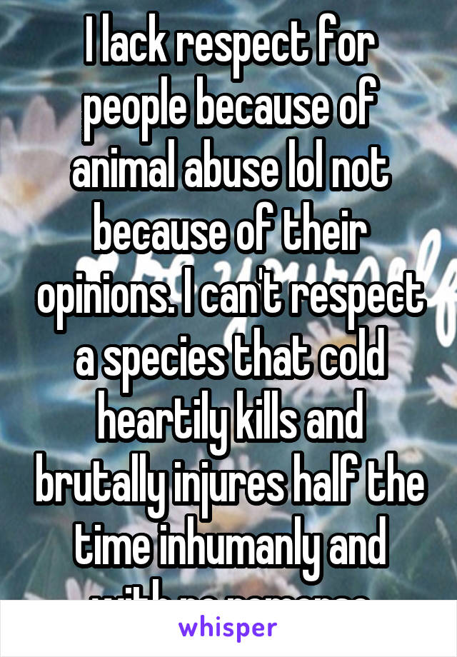 I lack respect for people because of animal abuse lol not because of their opinions. I can't respect a species that cold heartily kills and brutally injures half the time inhumanly and with no remorse