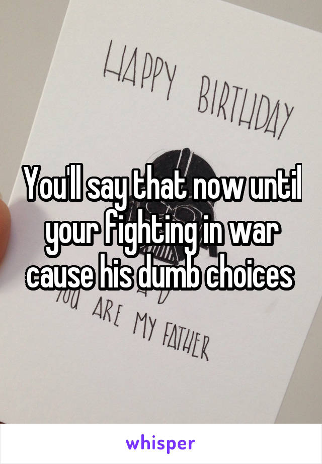 You'll say that now until your fighting in war cause his dumb choices 