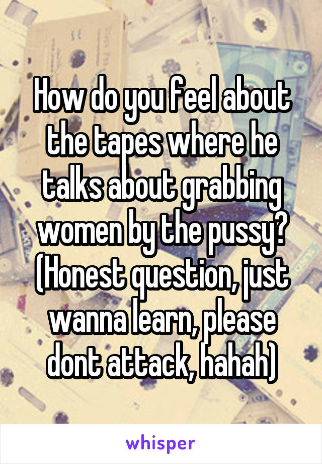 How do you feel about the tapes where he talks about grabbing women by the pussy?
(Honest question, just wanna learn, please dont attack, hahah)