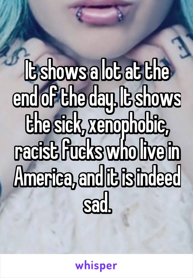 It shows a lot at the end of the day. It shows the sick, xenophobic, racist fucks who live in America, and it is indeed sad.