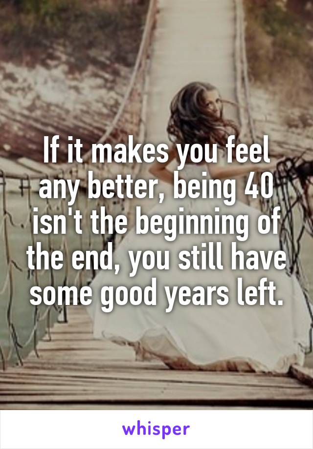 If it makes you feel any better, being 40 isn't the beginning of the end, you still have some good years left.