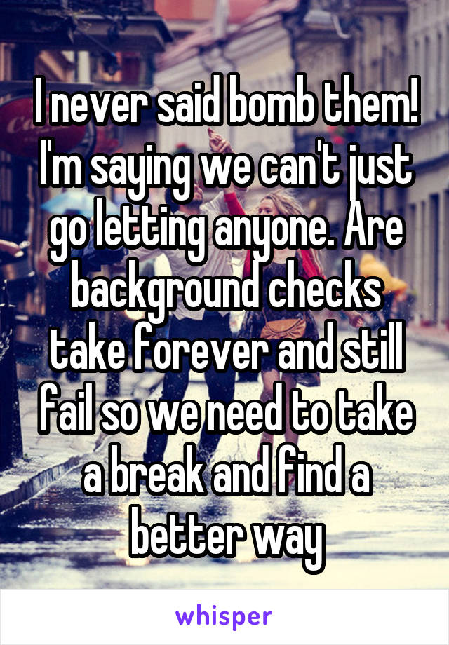 I never said bomb them! I'm saying we can't just go letting anyone. Are background checks take forever and still fail so we need to take a break and find a better way