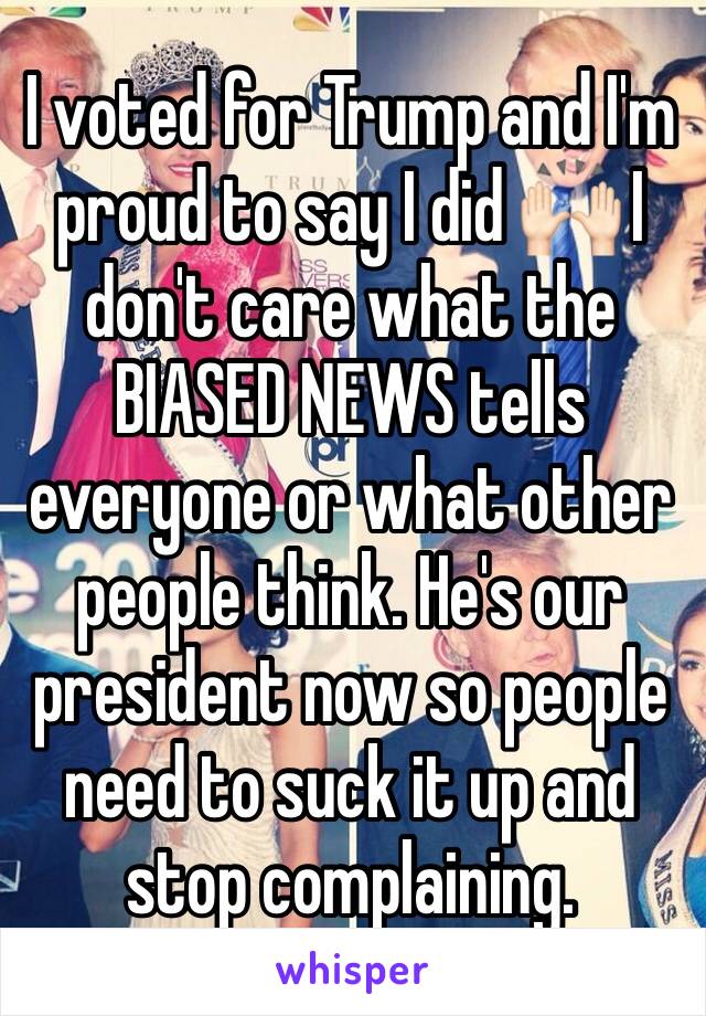 I voted for Trump and I'm proud to say I did 🙌🏻 I don't care what the BIASED NEWS tells everyone or what other people think. He's our president now so people need to suck it up and stop complaining.