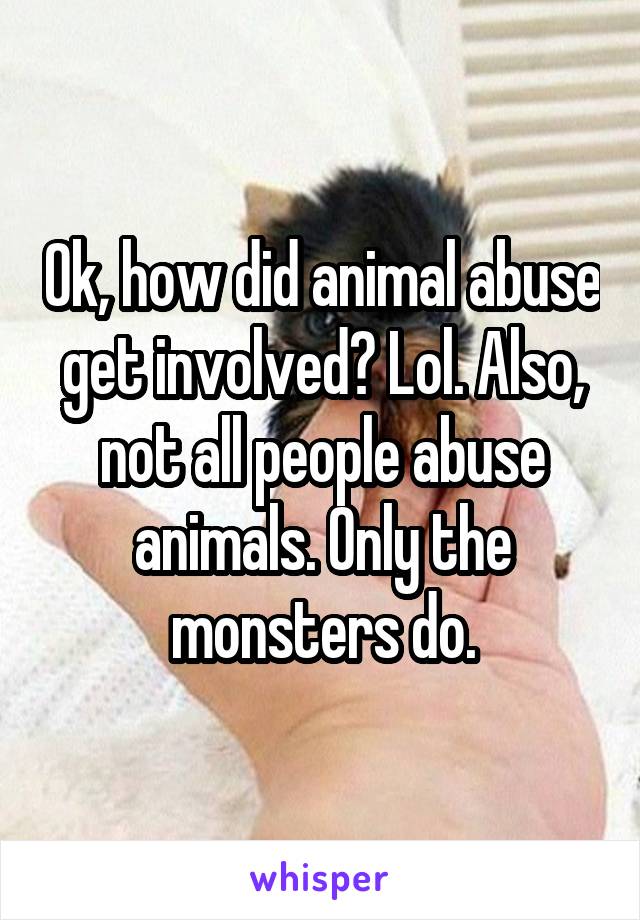 Ok, how did animal abuse get involved? Lol. Also, not all people abuse animals. Only the monsters do.