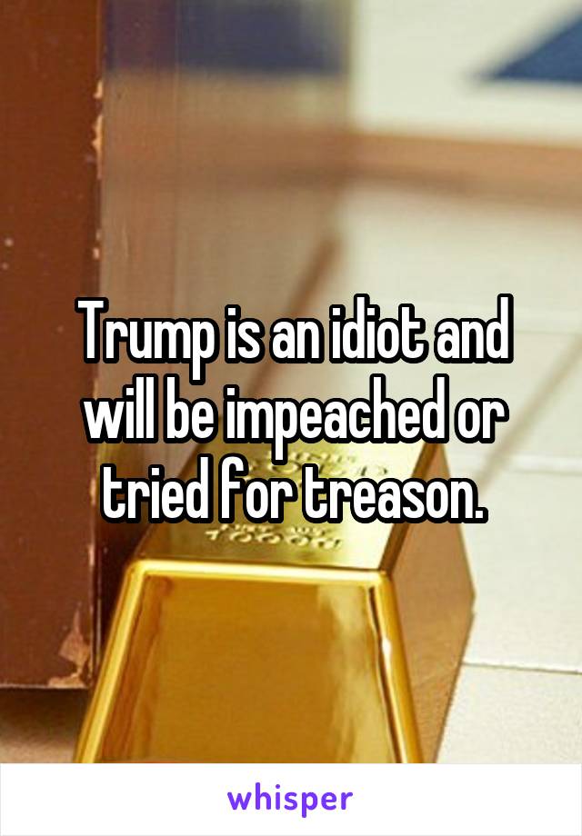 Trump is an idiot and will be impeached or tried for treason.