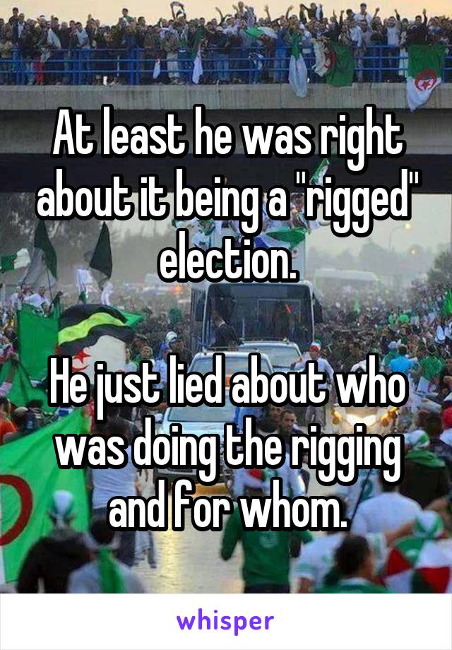 At least he was right about it being a "rigged" election.

He just lied about who was doing the rigging and for whom.