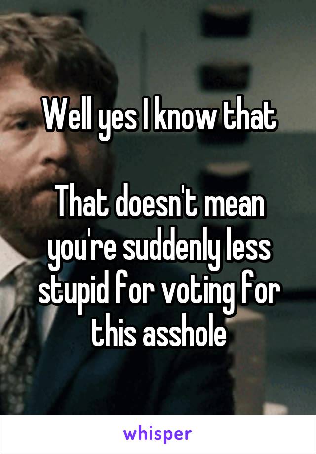 Well yes I know that

That doesn't mean you're suddenly less stupid for voting for this asshole