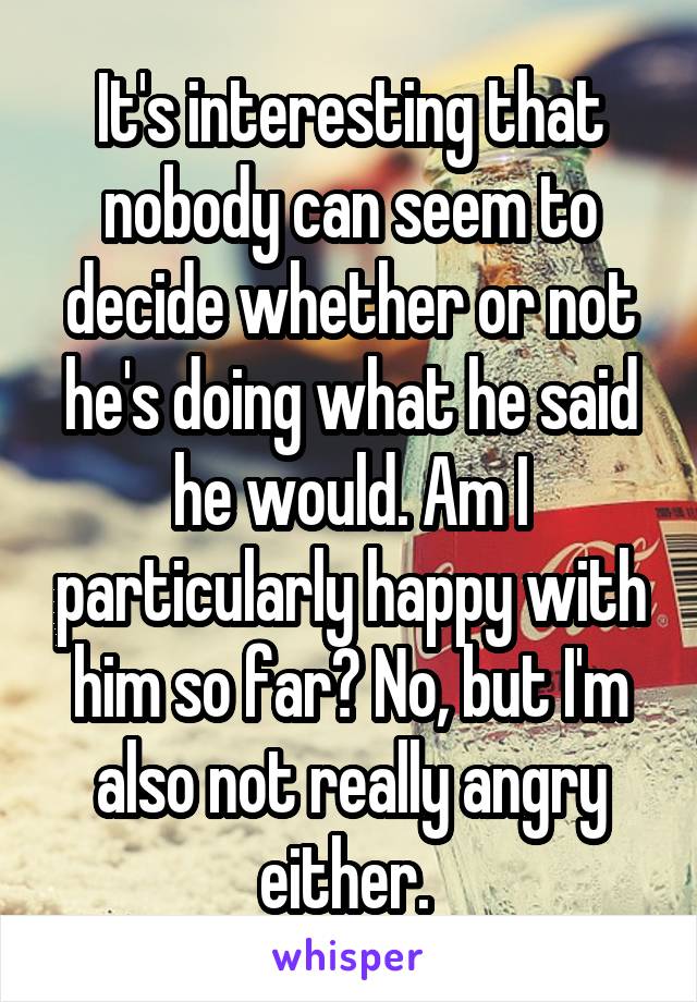 It's interesting that nobody can seem to decide whether or not he's doing what he said he would. Am I particularly happy with him so far? No, but I'm also not really angry either. 